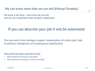 We know a lot more - more than we can tell,
and we can’t automate what we don’t understand
If you can describe your job it will be automated
The new trend is the intelligent support / augmentation of ‘white-collar’ jobs
AI (artificial intelligence) vs IA (intelligence amplification)
Many (ethical) open questions exist:
• What should be and not be automated
• What should be connected or not be connected
We can know more than we can tell (Polanyi Paradox)
17/03/2019 Frank Kienle p. 21
 