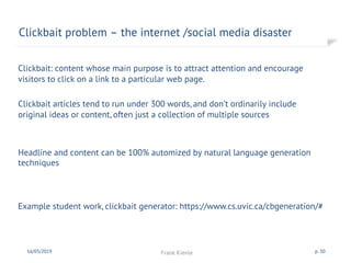 Clickbait problem – the internet /social media disaster
16/03/2019 Frank Kienle p. 30
Example student work, clickbait generator: https://www.cs.uvic.ca/cbgeneration/#
Clickbait: content whose main purpose is to attract attention and encourage
visitors to click on a link to a particular web page.
Clickbait articles tend to run under 300 words, and don’t ordinarily include
original ideas or content, often just a collection of multiple sources
Headline and content can be 100% automized by natural language generation
techniques
 