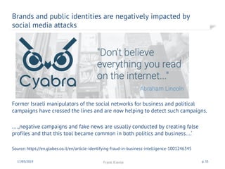 Brands and public identities are negatively impacted by
social media attacks
17/03/2019 Frank Kienle p. 33
Former Israeli manipulators of the social networks for business and political
campaigns have crossed the lines and are now helping to detect such campaigns.
....,negative campaigns and fake news are usually conducted by creating false
profiles and that this tool became common in both politics and business....‘
Source: https://en.globes.co.il/en/article-identifying-fraud-in-business-intelligence-1001246345
 