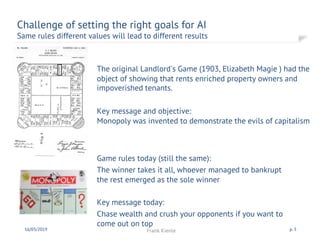 The original Landlord's Game (1903, Elizabeth Magie ) had the
object of showing that rents enriched property owners and
impoverished tenants.
Key message and objective:
Monopoly was invented to demonstrate the evils of capitalism
Challenge of setting the right goals for AI
Same rules different values will lead to different results
16/03/2019 Frank Kienle p. 5
Game rules today (still the same):
The winner takes it all, whoever managed to bankrupt
the rest emerged as the sole winner
Key message today:
Chase wealth and crush your opponents if you want to
come out on top
 