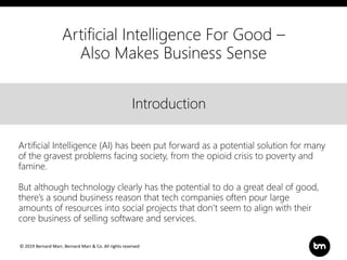 © 2019 Bernard Marr, Bernard Marr & Co. All rights reserved
Title
Text
IntroductionIntroduction
Artificial Intelligence (AI) has been put forward as a potential solution for many
of the gravest problems facing society, from the opioid crisis to poverty and
famine.
But although technology clearly has the potential to do a great deal of good,
there’s a sound business reason that tech companies often pour large
amounts of resources into social projects that don’t seem to align with their
core business of selling software and services.
Artificial Intelligence For Good –
Also Makes Business Sense
 
