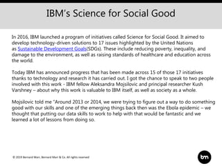 © 2019 Bernard Marr, Bernard Marr & Co. All rights reserved
In 2016, IBM launched a program of initiatives called Science for Social Good. It aimed to
develop technology-driven solutions to 17 issues highlighted by the United Nations
as Sustainable Development Goals(SDGs). These include reducing poverty, inequality, and
damage to the environment, as well as raising standards of healthcare and education across
the world.
Today IBM has announced progress that has been made across 15 of those 17 initiatives
thanks to technology and research it has carried out. I got the chance to speak to two people
involved with this work - IBM fellow Aleksandra Mojsilovic and principal researcher Kush
Varshney – about why this work is valuable to IBM itself, as well as society as a whole.
Mojsilovic told me “Around 2013 or 2014, we were trying to figure out a way to do something
good with our skills and one of the emerging things back then was the Ebola epidemic – we
thought that putting our data skills to work to help with that would be fantastic and we
learned a lot of lessons from doing so.
IBM’s Science for Social Good
 