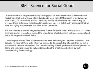 © 2019 Bernard Marr, Bernard Marr & Co. All rights reserved
"But we found that people were mainly 'doing good' as a volunteer effort – weekends and
hackathons, that sort of thing, which didn't quite seem right. IBM research is pretty big, we
have over 3,000 researchers around the world, and we decided there had to be a way to
leverage these skills more broadly and in a coherent way … it didn't really seem right that we
were just trying to solve these problems in our spare time.“
This was where the idea of integrating IBM’s Science for Social Good with the UN’s SDG’s first
emerged, and its researchers realized the importance of collaborating with governmental and
NGOs with expertise in their fields.
“One thing we learned from Ebola was that we were a bit arrogant,” explains Mojsilovic. “We
thought we have all these skills which we can use to do a great deal of good; then we got a
wake-up call because we realized that these incredibly difficult problems have components to
them, and some are solved by truly understanding the problem, and others by truly
understanding the technology.
IBM’s Science for Social Good
 