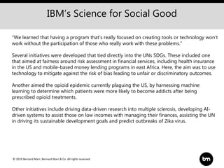 © 2019 Bernard Marr, Bernard Marr & Co. All rights reserved
“We learned that having a program that's really focused on creating tools or technology won't
work without the participation of those who really work with these problems.”
Several initiatives were developed that tied directly into the UNs SDGs. These included one
that aimed at fairness around risk assessment in financial services, including health insurance
in the US and mobile-based money lending programs in east Africa. Here, the aim was to use
technology to mitigate against the risk of bias leading to unfair or discriminatory outcomes.
Another aimed the opioid epidemic currently plaguing the US, by harnessing machine
learning to determine which patients were more likely to become addicts after being
prescribed opioid treatments.
Other initiatives include driving data-driven research into multiple sclerosis, developing AI-
driven systems to assist those on low incomes with managing their finances, assisting the UN
in driving its sustainable development goals and predict outbreaks of Zika virus.
IBM’s Science for Social Good
 