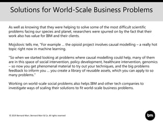 © 2019 Bernard Marr, Bernard Marr & Co. All rights reserved
As well as knowing that they were helping to solve some of the most difficult scientific
problems facing our species and planet, researchers were spurred on by the fact that their
work also has value for IBM and their clients.
Mojsilovic tells me, "For example … the opioid project involves causal modelling – a really hot
topic right now in machine learning.
"So when we started looking at problems where causal modelling could help, many of them
are in this space of social intervention, policy development, healthcare intervention, genomics
– so now you get phenomenal material to try out your techniques, and the big problems
feedback to inform you … you create a library of reusable assets, which you can apply to so
many problems.”
Working on world-scale social problems also helps IBM and other tech companies to
investigate ways of scaling their solutions to fit world-scale business problems.
Solutions for World-Scale Business Problems
 