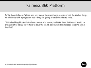 © 2019 Bernard Marr, Bernard Marr & Co. All rights reserved
As Varshnay tells me, “We’re also very aware these are huge problems, not the kind of things
we will solve with a project or two – they are going to take decades to solve.
“We’re building blocks that others can use and re-use, and take them further – it would be
arrogant of us to say we’re here to save the world, don’t want the message to come across
like that!”
Fairness 360 Platform
 