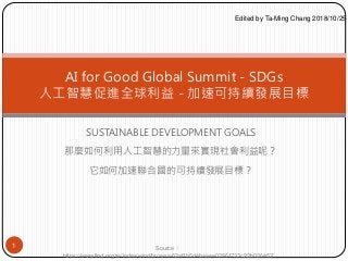 SUSTAINABLE DEVELOPMENT GOALS
那麼如何利用人工智慧的力量來實現社會利益呢？
它如何加速聯合國的可持續發展目標？
AI for Good Global Summit - SDGs
人工智慧促進全球利益 - 加速可持續發展目標
1 Source ：
https://www.find.org.tw/index/wind/browse/62af1b5d4baaee02861733c22b026457/
Edited by Ta-Ming Chang 2018/10/25
 