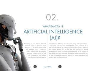 02.
WHAT EXACTLY IS
ARTIFICIAL INTELLIGENCE
(AI)?
According to Eric Horvitz (Microsoft
Research), “AI is not really any single
thing – it is a set of rich sub-disciplines
and methods, vision, perception,
speech and dialogue, decisions and
planning, robotics and so on. We
have to consider all these different
disciplinesandmethodsinseeking
true solutions in delivering value to human beings and organizations”.
Chaesub Lee, Director of ITU’s Standardization Bureau, observed “AI is
quite old, and is made up of many individual parts, including protocols
and common elements such as data. We have a situation of vertical
development in AI and horizontal common elements”. At the Summit, AI
was viewed as a set of associated technologies and techniques that can
be used to complement traditional approaches, human intelligence and
analytics and/or other techniques.
>< page 13/87
 