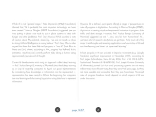 While AI is not “general magic,” Peter Diamandis (XPRIZE Foundation)
claimed that “AI is probably the most important technology we have
ever created.” Marcus Shingles (XPRIZE Foundation) suggested (we are
now putting in place core tools to put in place systems to deal with
hunger and other problems). Prof. Gary Marcus (NYU) sounded a note
of caution about AI’s potential, observing, “we are not nearly as close
to strong Artificial Intelligence as many believe.” Prof. Gary Marcus also
argued that there has been little real progress in “true AI” (from Eliza to
Alexa and Siri), where, according to him, progress has flatlined. In his
estimation, machines can currently perform tasks taking a human being
approximately one second of thought.
Current AI developments work using an approach called deep learning
— Prof. Yoshua Bengio (University of Montreal) described deep learning
as a way of enabling computers to figure out good representations
by considering how knowledge or information can be represented —
representation has been central to AI from the beginning, but computers
are now learning and discovering by practice using data how to represent
information.
However AI is defined, participants offered a range of perspectives on
rates of progress in digitization. According to Marcus Shingles (XPRIZE),
digitization is creating rapid and exponential advances in progress, data
traffic and data storage. However, Prof. Yoshua Bengio (University of
Montreal) suggested we are “…very, very far from ‘human-level’ AI…
we have a lot of research due before we get there. Pretty much all of the
major breakthroughs and amazing applications we have today of AI and
machine learning are based on supervised learning.”
In fact, progress in AI can proceed in stepwise increments (e.g. Google
Translate’s significant improvement in November 2016, according to
Prof. Jürgen Schmidhuber, Swiss AI Lab, IDSIA; Prof. of AI, USI & SUPSI,
Switzerland; President of NNAISENSE). Prof. Joseph Konstan (University
of Minnesota) pointed out that word processing systems are not many
million times more efficient today than they were thirty years ago, but they
are more useable and accessible than they ever have been. Perceived
rates of progress therefore clearly depend on which aspects of AI are
under discussion.
page 14/87 ><
 