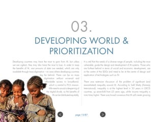 03.
DEVELOPING WORLD &
PRIORITIZATION
Developing countries may have the most to gain from AI, but unless
we are vigilant, they may also have the most to lose. In order to reap
the benefits of AI, vast amounts of data are needed, which are only
available through mass digitization – an area where developing countries
lag far behind. There can be no mass
digitization without universal and
affordable access to broadband,
which is central to ITU’s mission.
We need to avoid a deepening of
the digital divide, so the benefits of
AI can be distributed equitably.
It is vital that the needs of a diverse range of people, including the most
vulnerable, guide the design and development of AI systems. Those who
are furthest behind in terms of social and economic development, are
at the centre of the SDGs and need to be at the centre of design and
application of technologies such as AI.
There was extensive discussion of the problem of significant (and
exacerbated) inequality around AI. According to Salil Shetty (Amnesty
International), inequality is at the highest level in 50 years in OECD
countries, up seven-fold from 25 years ago, while income inequality is
nine times higher. There was broad consensus that AI will create growing
page 15/87 ><
 