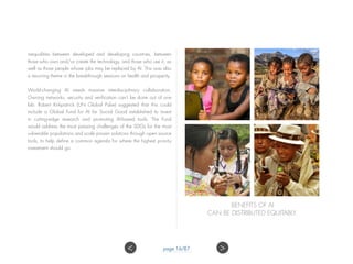 inequalities between developed and developing countries, between
those who own and/or create the technology, and those who use it, as
well as those people whose jobs may be replaced by AI. This was also
a recurring theme in the breakthrough sessions on health and prosperity.
World-changing AI needs massive interdisciplinary collaboration.
Owning networks, security and verification can’t be done out of one
lab. Robert Kirkpatrick (UN Global Pulse) suggested that this could
include a Global Fund for AI for Social Good established to invest
in cutting-edge research and promoting AI-based tools. The Fund
would address the most pressing challenges of the SDGs for the most
vulnerable populations and scale proven solutions through open source
tools, to help define a common agenda for where the highest priority
investment should go.
BENEFITS OF AI
CAN BE DISTRIBUTED EQUITABLY.
page 16/87 ><
 