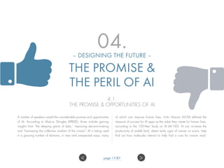 04.– DESIGNING THE FUTURE –
THE PROMISE &
THE PERIL OF AI
4.1.
THE PROMISE & OPPORTUNITIES OF AI
A number of speakers raised the considerable promise and opportunities
of AI. According to Marcus Shingles (XPRIZE), those include gaining
insights from “the sleeping giants of data,” improving decision-making
and “harnessing the collective wisdom of the crowd.” AI is being used
in a growing number of domains, in new and unexpected ways, many
of which can improve human lives. Vicki Hanson (ACM) defined the
measure of success for AI apps as the value they create for human lives,
according to the 100-Year Study on AI (AI-100). AI can increase the
productivity of arable land, detect early signs of cancer on scans, help
find out how molecules interact to help find a cure for cancer and/
>< page 17/87
 