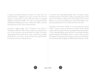 or design personalized treatments for patients. Mr. Houlin Zhao, ITU
Secretary-General, suggested that AI gives innovators the tools and
capacity to innovate and to use AI to help solve some of our greatest
challenges, starting with the SDGs. This is why it is so important that both
developed and developing economies, multinationals, SMEs, universities
and start-ups join forces to drive innovation forward.
According to Rupert Stadler, CEO & Chairman of the Board of
Management, AUDI AG, “90% of all car accidents are caused by human
error. AI and autonomous driving will reduce the number of accidents
significantly and will save lives. But of course, we also have to reshape
the frameworks in our society – the first countries are issuing frameworks
for autonomous driving, including Germany.”
AI could be used to help Illiterate people online. According to Anders
Sandberg (University of Oxford) AI is getting increasingly good at doing
text to voice translation as well as voice to text translation. Even if you are
illiterate, you can scan a text although you cannot read the letters, so you
become partially literate and can interact with the formal world.
According to Vicki Hanson (ACM), AI can help people with special
needs in numerous ways (e.g. autonomous driving for visually impaired
people, speech recognition software for people with hearing impairments
or loss), potentially helping improve the lives of the estimated one billion
people worldwide with disabilities. There is a need to make sure these
technologies are empowering and franchising not only across disabilities,
but across literacy levels, language and different levels of education as well.
page 18/87 ><
 