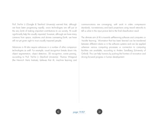 Prof. Fei-Fei Li (Google & Stanford University) warned that, although
we have been progressing rapidly, vision technologies are still just at
the very brink of making important contributions to our society. AI could
significantly help the visually impaired; however, although we have many
cameras from space, airplanes and drones overseeing Earth, we have
still not yet given sight to most visually impaired people.
Advances in AI also require advances in a number of other companion
technologies as well. For example, visual recognition breaks down into
object segmentation, object detection, 3D recognition, scene parsing,
according to Prof. Fei-Fei Li (Stanford University). Thomas Wiegand
(the Heinrich Hertz Institute), believes that AI, machine learning and
communications are converging, with work in video compression
standards, non-stationary and back projections using neural networks to
tell us what in the input picture led to the final classification result.
The ultimate aim of AI is towards self-learning software and computers or
‘transfer learning.’ Information that has been learned can be transferred
between different robots or in the software systems and can be applied
wherever various computing processes or connection to computing
facilities are available, according to Anders Sandberg (University of
Oxford). This can help humans by pushing the frontiers of innovation and
driving forward progress in human development.
page 19/87 ><
 