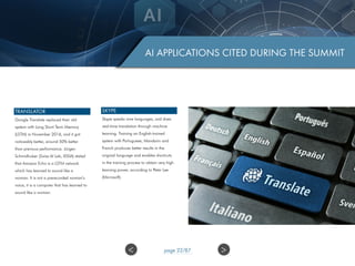 AI APPLICATIONS CITED DURING THE SUMMIT
TRANSLATOR
Google Translate replaced their old
system with Long Short Term Memory
(LSTM) in November 2016, and it got
noticeably better, around 50% better
than previous performance. Jürgen
Schmidhuber (Swiss AI Lab, IDSIA) stated
that Amazon Echo is a LSTM network
which has learned to sound like a
woman. It is not a prerecorded woman’s
voice, it is a computer that has learned to
sound like a woman.
SKYPE
Skype speaks nine languages, and does
real-time translation through machine
learning. Training an English-trained
system with Portuguese, Mandarin and
French produces better results in the
original language and enables shortcuts
in the training process to obtain very high
learning power, according to Peter Lee
(Microsoft).
>< page 22/87
 