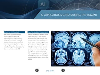 AI APPLICATIONS CITED DURING THE SUMMIT
ANALYSIS OF TUMORS
With regards to computer analysis
of tumors, Peter Lee (Microsoft)
acknowledged that medical imaging
is not a ‘replacement’ for radiologists,
but offers tremendous improvements in
augmenting what radiologists are able
to do. Radiologists look at scans slice by
slice, computers can work in 3D.
CANCER CELLSINCOLONPOLYPS
Detection algorithms for identifying cancer
cells in colon polyps – these detection
algorithms can do better than (very rare)
specialist doctors and much better than
regular doctors, according to Prof. Yoshua
Bengio (University of Montreal). Prof. Lynne
Parker (University of Tennessee-Knoxville)
provided statistics for medical pathology
showing the top human doctors make
3.5% erroneous decisions and the top AI
technology has an error rate of 7.5%, but
combined together, the error rate can drop
to 0.5%.
>< page 24/87
 