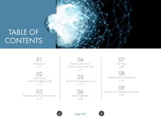 01
Background
p.6
02
What Exactly
is Artificial Intelligence (AI)?
p.13
03
Developing World and Prioritization
p.15
04
Designing The Future –
The Promise & the Peril of AI
p.17
05
The Ethical Considerations of AI
p.35
06
Social Challenges
p.38
07
Next Steps
p.40
08
Interdisciplinary Collaboration
p.42
09
Summary of 16 Breakthrough Groups
p.45
TABLE OF
CONTENTS
>< page 3/87
 