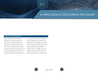 AI APPLICATIONS CITED DURING THE SUMMIT
FORMS OF INFORMATION
Robert Kirkpatrick (UN Global Pulse)
described how big data, together with
the power of AI and high performance
computing, are generating new forms of
information and insight with tremendous
value for answering business questions and
for fighting hunger, poverty and disease.
Labs are using big data and deep learning
to map discrimination against refugees in
Europe, recognize rescue attempts from
shipping data in the Mediterranean, detect
fires in Indonesian rainforests, predict food
prices from Twitter, fight bottlenecks in
sanitation services in refugee camps and
generate socioeconomic indicators from
satellite imagery and flows of postal traffic.
>< page 30/87
 