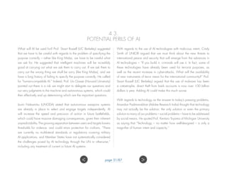 4.3.
POTENTIAL PERILS OF AI
What will AI be used for? Prof. Stuart Russell (UC Berkeley) suggested
that we have to be careful with regards to the problem of specifying the
purpose correctly – rather like King Midas, we have to be careful what
we ask for. He suggested that intelligent machines will be incredibly
good at carrying out what we ask them to carry out. If we ask them to
carry out the wrong thing we shall be sorry (like King Midas), and we
have a long history of failing to specify the purpose correctly. He called
for “human-compatible AI.” Indeed, Prof. Urs Gasser (Harvard University)
pointed out there is a risk we might start to delegate our questions and
our very judgments to the machine and autonomous systems, which could
then effectively end up determining which are the important questions.
Izumi Nakamitsu (UNODA) stated that autonomous weapons systems
are already in place to select and engage targets independently. AI
will increase the speed and precision of action in future battlefields,
which could have massive damaging consequences, given their inherent
unpredictability. The growing separation between users and targets lowers
thresholds for violence, and could strain protection for civilians. “There
are currently no multilateral standards or regulations covering military
AI applications, and Member States have not systematically considered
the challenges posed by AI technology through the UN or otherwise,”
including any treatment of current or future AI systems.
With regards to the use of AI technologies with malicious intent, Cindy
Smith of UNICRI argued that we must think about the new threats to
international peace and security that will emerge from the advances in
AI technologies – “If you build it, criminals will use it. In fact, some of
these technologies have already been used for terrorist purposes, as
well as the recent increase in cyber-attacks. What will the availability
of new instruments of terror mean for the international community?” Prof.
Stuart Russell (UC Berkeley) argued that the use of malware has been
a catastrophe, direct theft from bank accounts is now over 100 billion
dollars a year. Adding AI could make this much worse.
With regards to technology as the answer to today’s pressing problems,
Anandan Padmanabhan (Adobe Research India) thought that technology
may not actually be the solution; the only solution or even the primary
solution to many of our problems – social problems – have to be addressed
by social means. He quoted Prof. Kentaro Toyama of Michigan University
as saying that “Technology – no matter how well-designed – is only a
magnifier of human intent and capacity.”
page 31/87 ><
 