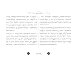 4.4.
POTENTIAL LIMITATIONS TO AI
A number of speakers mentioned important caveats and limitations to
current forms of AI. In his speech, António Guterres, UN Secretary-
General, stated that “there are real concerns about cybersecurity and
human rights and privacy, not to mention the obvious and significant
impact on labor markets […] Developing countries can gain from the
benefits of AI, but they also face the highest risk of being left behind.”
Chaesub Lee (ITU) observed that “…we tried to develop design concepts
for promoting security and privacy, but unfortunately… security is already
gone. Privacy is quite difficult to achieve by design, but ethics by design
is also challenging.”
Houlin Zhao, ITU Secretary-General, contrasted the ‘imagination’ of
human intelligence with AI outputs based on input provided and data
collected. There was broad consensus that humans and machines have
different strengths. Humans are good at asking intelligent questions,
common-sense reasoning, and value judgments. Machines are much
better at pattern detection, statistical reasoning and large-scale
mathematical reasoning, according to Prof. Francesca Rossi (IBM Watson
and University of Padova). According to Prof. Gary Marcus (NYU), AI
is good at categorization, but perception is more than categorization;
humans can go on to have further thoughts. Deep learning can identify
component parts of any image, but not always unusual or unexpected
associations or features. Analysis, language, reasoning, perception – we
have made real progress in perception, but not so much progress with
regards to the others.
Peter Lee (Microsoft) suggested that machine learning might look automatic,
but it actually requires very highly trained and very expensive people.
Andrew Zolli (Planet Labs) observed that “…big data is extraordinarily
powerful, but it is also a gigantic pain to deal with, as many organizations
– especially those at the forefront – do not have the capacity to rapidly
analyze and utilize big data.” Lars Bromley (UNOSAT) raised the problem
of “feature extraction.” In the current state of play, there is a trap of
spending eight hours doing automated machine learning classification
of satellite images to produce 80% of the answer, but an analyst is still
needed to clean everything up and come up with an actual precise data
set. So nine times out of ten, the problem is still given to human analyst,
instead of pursuing automated analysis.
page 33/87 ><
 