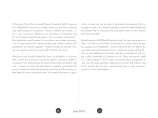 Dr. Margaret Chan, [the now former] Director-General of WHO, observed
that “medical decisions are very complex, based on many factors including
care and compassion for patients. I doubt a machine can imitate – or
act – with compassion. Machines can rationalize and streamline, but
AI cannot replace doctors and nurses in their interactions with patients.”
She asked what would happen if a smartphone app misses a symptom.
Can you sue a machine for medical malpractice? Medical devices and
practitioners are heavily regulated – medical schools are certified. How
can we regulate machines programmed to think like humans?
Participants also broadly agreed that there are problems in accessing
data – either due to privacy concerns for specific areas (e.g. health) or
ownership. Prof. Yoshua Bengio (University of Montreal) claimed that right
now,”…we are not striking the right balance of building something for the
good of everyone’s health and protecting individuals and their privacy, so
their data will not be used against them. We need Governments to get in
to this, to make sure that the rights of individuals are protected. We can
change the laws so it is easier for people to share their medical data and
be confident that it is not going to be used against them, for other reasons
than those intended.”
Robert Kirkpatrick (UN Global Pulse) also noted “our new natural resource,
data, has fallen into the hands of an extractive industry, whose players
are opaque and unregulated... Current instruments do not address the
risks and opportunities presented by AI, in particular by generalized AI...
We can ultimately foresee that there could be an international ‘soft law’
put in place, potentially a Convention on AI.” Many participants called
for a “democratization of AI” in terms of access to data, transparency in
who owns the data, pooling of data and how should that data be used
for the good of all. This was a near universal topic in talks, discussion,
questions and recommendations.
page 34/87 ><
 
