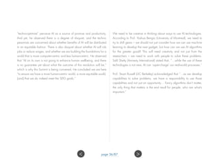 “techno-optimists” perceive AI as a source of promise and productivity.
And yet, he observed there is a degree of disquiet, and the techno-
pessimists are concerned about whether benefits of AI will be distributed
in an equitable fashion. There is also disquiet about whether AI will rob
jobs or reduce wages, and whether we are building the foundations for a
world that is more computer-centric and less human-centric. He observed
that “AI on its own is not going to enhance human wellbeing, and there
is no guarantee yet about what the outcome of this revolution will be,”
which is why this Summit is being convened. He concluded we are here
“to ensure we have a more human-centric world, a more equitable world,
[and] that we do indeed meet the SDG goals.”
We need to be creative in thinking about ways to use AI technologies.
According to Prof. Yoshua Bengio (University of Montreal), we need to
try to shift gears – we should not just consider how we can use machine
learning to develop the next gadget, but how can we use AI algorithms
for the greater good? This will need creativity and not just from the
researchers – we need to work with people to solve these problems.
Salil Shetty (Amnesty International) stated that, “…while the use of these
technologies is not new, AI can ‘super-charge’ our real-world processes.”
Prof. Stuart Russell (UC Berkeley) acknowledged that “…as we develop
capabilities to solve problems, we have a responsibility to use those
capabilities and not just an opportunity… Fancy algorithms don’t matter,
the only thing that matters is the end result for people, who are what’s
important.”
page 36/87 ><
 