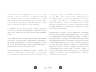 We need to ensure that technology functions at the service of humanity,
rather than the other way round. Frank La Rue (UNESCO) asked, at the
service of whom, and to the benefit of whom? How far will it reach?
Peter Lee (Microsoft) acknowledged that industry may race ahead to
build (commercially) high-value apps, while other applications with high
(social) value may get left behind (such as loss of hearing).
If you take and take and don’t give back, people get disillusioned,
reducing trust in businesses and governments. Societies must plan for
disruption and growing risks. Data gives formidable power to those who
control it.
There is therefore a need to change public awareness and acceptance
surrounding AI, perhaps equivalent to the changes in mindset needed in
the sixteenth century following the introduction of the printing press for
the first time, when people began to want and realize the necessity of
learning to read, according to Peter Lee (Microsoft).
Participants were also unsure about whether we can – or should – hold
machines to a higher standard than humans, and if so, in which areas?
There are areas where machines cannot be held to perfection e.g. perfect
self-driving cars. Today, there are still millions of road-deaths worldwide
every year. If this is reduced to thousands due to self-driving cars, that
would be better than the current situation. With regards to weapons,
yes, people can be violent too, but individual violence is relatively
limited. With Autonomous Weapons Systems (AWS), humanity could be
annihilated in a matter of minutes, so clearly we need to hold computers
to a higher standard in this and other areas, according to Prof. Joseph
Konstan (University of Minnesota).
Robert Kirkpatrick (UN Global Pulse) described the risk of bias being
introduced into AI, either by the data used to train it or by the purposes
of the developers who originally designed the algorithm. This creates a
need for transparency in AI systems. According to Mady Delvaux-Stehres
MEP’s (Member of European Parliament) report, “users should be informed
in understandable language of what robots are supposed to do, going
to do and why they act as they do.” However, Prof. Joseph Konstan
(University of Minnesota) doubted the feasibility of getting robots and
AI programmes to do this, citing the issue of “scrutability,” whereby it is
difficult to understand how or where results have come from, and the only
explanation for a diagnosis might be weighted coefficients in algorithms
and dynamic learning processes.
page 37/87 ><
 