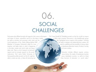 06.
SOCIAL
CHALLENGES
Participants also differed strongly with regards to their views on the impact
and extent of robots, automation and AI on the labour market
(as well as activities and processes within jobs) and the
social implications of this. Mady Delvaux-Stehres MEP
(Member of European Parliament) called for more
expertise and better data on what is happening
in the labor market and which tasks are being
taken over. There is a lot of research on technical
aspects and not enough research on the social
implications. Prof. Lynne Parker (University of
Tennessee-Knoxville) pointed out that AI might be
able to create new jobs, or help with retraining, but
Prof. Stuart Russell (UC Berkeley) pointed out that this would not require
a billion data scientists! Discussions in the breakthrough groups
also highlighted various aspects of this problem, including
the need to redesign and adapt education systems, the
need for reskilling and the possibility of taxing robots
or developing alternative means of value to society
for former workers.
Education includes different aspects, primary
versus tertiary, the needs of developing countries
versus developed countries, as well as at least
three functions of education i.e. social order/
>< page 38/87
 