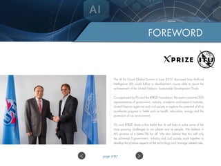 The AI for Good Global Summit in June 2017 discussed how Artificial
Intelligence (AI) could follow a development course able to assist the
achievement of the United Nations’ Sustainable Development Goals.
Co-organized by ITU and the XPRIZE Foundation, the event convened 500
representatives of government, industry, academic and research institutes,
United Nations agencies and civil society to explore the potential of AI to
accelerate progress in fields such as health, education, energy and the
protection of our environment.
ITU and XPRIZE share a firm belief that AI will help to solve some of the
most pressing challenges to our planet and its people. We believe in
AI’s promise of a better life for all. We also believe that this will only
be achieved if government, industry and civil society work together to
develop the positive aspects of the technology and manage related risks.
FOREWORD
>< page 4/87
 