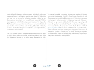 open platform for discussion and engagement, and identify and nurture
aspirational efforts in AI for social purposes. Intel, Sony, SAP, Salesforce
and other firms are joining. The Partnership focuses on industry, but can
be broadened, according to Eric Horvitz (Microsoft Research). UNICRI is
opening a center on Artificial Intelligence and robotics in The Hague, the
Netherlands, to serve as an international resource on matters related to AI
and robotics. It aims to enhance understanding of the risk-benefit duality
of AI and robotics through improved coordination, knowledge collection,
dissemination and awareness.
The IEEE’s initiative on ethics was mentioned in several sessions on ethics
& privacy. Andy Chen (IEEE Computer Society) described the work of the
IEEE Society and its paper for the ethical design alignment for AI. IEEE
is engaged in a public consultation, and everyone attending the Summit
was invited to participate. The WEF’s Global Futures Council on AI and
Robotics was mentioned. It has 25 people, many of whom have experience
interfacing with policy-makers and thinking about large-scale challenges.
Microsoft set up a panel called ether (AI ethics and engineering and
research) reporting to senior leadership with monthly reviews, challenges,
issues around ethics, AI, people and society. Audi’s “Beyond initiative”
(www.beyond-ai.com/) has been established with experts from MIT,
Oxford University, Singularity University and entrepreneurs. The mission of
the Beyond initiative is to apply AI for the benefit of society to shape the
AI transformation to help us create a deep understanding and to follow
the goal of transparency and algorithms.
page 43/87 ><
 