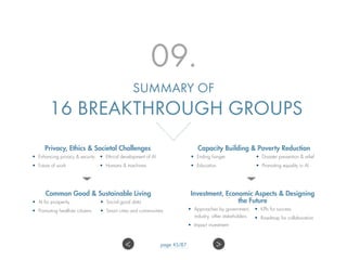09.
SUMMARY OF
16 BREAKTHROUGH GROUPS
Privacy, Ethics  Societal Challenges
•	 Enhancing privacy  security
•	 Future of work
•	 Ethical development of AI
•	 Humans  machines
Common Good  Sustainable Living
•	 AI for prosperity
•	 Promoting healthier citizens
•	 Social good data
•	 Smart cities and communities
Capacity Building  Poverty Reduction
•	 Ending hunger
•	 Education
•	 Disaster prevention  relief
•	 Promoting equality in AI
Investment, Economic Aspects  Designing
the Future
•	 Approaches by government,
industry, other stakeholders
•	 Impact investment
•	 KPIs for success
•	 Roadmap for collaboration
 page 45/87
 