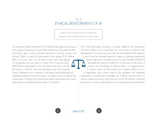 9.2
ETHICAL DEVELOPMENT OF AI
Moderator: Robert Kirkpatrick (Director, UN Global Pulse),
Rapporteur: Andy Chen (Board Chair, IEEE Computer Society).
The moderator Robert Kirkpatrick (UN Global Pulse) opened the session
with a general overview of some of the implications of big data for ethics
and human rights, in terms of greater information, tracking, privacy, and
security. There is a need for transparency in the design of AI. Where
there is an error, how can we trace it back and what degree
of transparency do we need to have? Prof. Francesca Rossi
(IBM Watson) expanded on why she believes the future will still
be human + machine. She recommended using AI to augment
human intelligence, not to replace it, and spoke about designing and
developing symbiotic human-AI systems, as well as ways to evaluate their
performance. Professor Rossi stressed the need to experiment with various
approaches to embed ethical principles in AI systems.
Prof. Lorna McGregor (University of Essex) called for the Declaration
of Human Rights to be incorporated into and used as a basis for the
development of AI going forward. She recommended that the decision
to use AI must be assessed against its impact on existing international
human rights laws, standards and norms. Luka Omladic (UNESCO)
described the report of UNESCO’s Commission on the ethics of
science and technology on Robotic Ethics. He suggested that,
in order to deal with the positive and negative effects of AI in
a responsible way, citizens need to be equipped with adequate
frameworks, concepts and knowledge. Mr Omladic observed that it is
vital to include civil society in this discussion on AI. Mr Omladic noted that
the question of who is responsible for the consequences of unpredictable
 page 47/87
 
