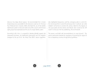 decisions has deep ethical aspects. He recommended that a human
should always be accountable for the decisions made by AI. Chinmayi
Arun (National Law University, Delhi) described the use of the Aadhar
identification system in India and noted some of the concerns which human
rights groups have expressed over the use of a unique identity system.
According to Ms. Arun, it is essential to develop globally agreed risks
assessment processes, risk identfication taxonomies and risk mitigation
strategies for the use of AI. Mr. Andy Chen (IEEE), session rapporteur,
also highlighted transparency and the contingency plan to control AI.
He summarized that to control AI and ensure that it is ethical, we could
establish mechanisms to monitor AI’s activity, determine the degree of
risks associated with the activity and decide what would be the “kill
switch” for the use of AI, thus establishing the risk threshold.
The session concluded with recommendations on ways forward. The
session participants stressed the importance of prioritizing the impact AI
has on developing countries through ethical guidelines.
 page 48/87
 