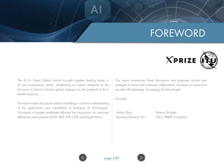 The AI for Good Global Summit brought together leading minds in
AI and humanitarian action, establishing an historic milestone as the
first event to launch inclusive global dialogue on the potential of AI to
benefit humanity.
The event hosted discussions aimed at building a common understanding
of the applications and capabilities of emerging AI technologies.
Thousands of people worldwide followed the discussions via webcasts
offered by event partners ACM, IEEE, IFIP, CSTA and Digital Africa.
This report summarizes these discussions and proposes actions and
strategies to ensure the continued collaboration necessary to ensure that
we take full advantage of emerging AI technologies.
Sincerely,
FOREWORD
Houlin Zhao
Secretary-General, ITU
Marcus Shingles
CEO, XPRIZE Foundation
>< page 5/87
 