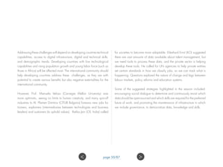 Addressing these challenges will depend on developing countries technical
capabilities; access to digital infrastructure; digital and technical skills;
and demographic trends. Developing countries with low technological
capabilities and rising population growth and young labor force (such as
those in Africa) will be affected most. The international community should
help developing countries address these challenges, as they are with
potential to create various benefits but also negative externalities for the
international community.
However, Prof. Manuela Veloso (Carnegie Mellon University) was
more optimistic, seeing no limits to human creativity, and many spin-off
industries to AI. Plamen Dimitrov (CITUB Bulgaria) foresaw new jobs for
trainers, explainers (intermediaries between technologists and business
leaders) and sustainers (to uphold values). Ratika Jain (CII, India) called
for societies to become more adaptable. Ekkehard Ernst (ILO) suggested
there are vast amounts of data available about talent management, but
we need tools to process these data, and the private sector is helping
develop these tools. He called for UN agencies to help private entities
set certain standards in how we classify jobs, so we can track what is
happening. Questions explored the nature of change and lags between
labour markets, policy reforms and education systems.
Some of the suggested strategies highlighted in the session included:
encouraging social dialogue to determine and continuously revisit which
data should be open-sourced and which skills are required for the preferred
future of work; and promoting the maintenance of infrastructure in which
we include governance, to democratize data, knowledge and skills.
 page 50/87
 