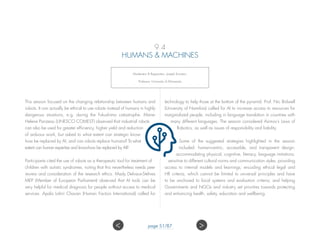 9.4
HUMANS  MACHINES
Moderator  Rapporteur: Joseph Konstan,
Professor, University of Minnesota.
This session focused on the changing relationship between humans and
robots. It can actually be ethical to use robots instead of humans in highly
dangerous situations, e.g. during the Fukushima catastrophe. Marie-
Helene Parizeau (UNESCO COMEST) observed that industrial robots
can also be used for greater efficiency, higher yield and reduction
of arduous work, but asked to what extent can strategic know-
how be replaced by AI, and can robots replace humans? To what
extent can human expertise and know-how be replaced by AI?
Participants cited the use of robots as a therapeutic tool for treatment of
children with autistic syndromes, noting that this nevertheless needs peer
review and consideration of the research ethics. Mady Delvaux-Stehres
MEP (Member of European Parliament) observed that AI tools can be
very helpful for medical diagnosis for people without access to medical
services. Apala Lahiri Chavan (Human Factors International) called for
technology to help those at the bottom of the pyramid. Prof. Nic Bidwell
(University of Namibia) called for AI to increase access to resources for
marginalized people, including in language translation in countries with
many different languages. The session considered Asimov’s Laws of
Robotics, as well as issues of responsibility and liability.
Some of the suggested strategies highlighted in the session
included: human-centric, accessible, and transparent design;
accommodating physical, cognitive, literacy, language imitations;
sensitive to different cultural norms and communication styles, providing
access to internal models and learnings; encoding ethical legal and
HR criteria, which cannot be limited to universal principles and have
to be anchored to local systems and evaluation criteria; and helping
Governments and NGOs and industry set priorities towards protecting
and enhancing health, safety, education and wellbeing.
 page 51/87
 