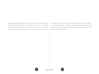 Suggested strategies highlighted in the session included data stewardship
and good faith fellowship. The proposal is to create a non-profit
organization (NGO, government funded and/or UN) which helps to
prioritize AI for good projects based on the real needs and maximum
humanitarianimpactandchannelsfundingtotheseprojects,bringstogether
the associated datasets, makes them easy to use by the community of AI
researchers from around the world and funds teams which implement and
deploy solutions in the field.
 page 53/87
 