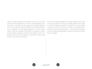 collects, AI could be applied in many different scenarios, but it is critical
to first set up the right frameworks to ensure we protect people’s privacy
and identity – especially in the case of the most vulnerable. Partnership
is key, as joint work from UNHCR, UNOSAT and UN Global Pulse has
shown. Moustapha Cissé (Facebook) suggested we may be working
mainly on white men’s problems, but that there is an opportunity to affect
the lives of millions of people if we find the right problems to work in; for
example, working on white fly detection in cassava crops could change
the lives of many millions of Ugandans.
Some of the strategies highlighted in the session talked about the need
to ask the right questions of AI (not just address problems that concern
the already privileged). Participants concluded that we need a global
community of practice and funding to be able to have global impact;
and that we need to democratize data – not just through data-sharing,
but also by sharing the dataset labels, sharing the technology and making
the data available.
 page 55/87
 