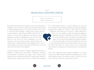 9.7
PROMOTING HEALTHIER CITIZENS
Moderator: Mohamed Alkady, Hart;
Rapporteur: Preetam Maloor, ITU.
Barry Ressler (International Space Medicine Consortium) described the
challenges in space medicine, as well as extending medical technologies
to underserved people on Earth. AI can play a critical part of our success
in overcoming these challenges, including robotic surgery and anti-
microbial resistance. Abha Saxena (WHO) asked how the AI
industry can ensure that the algorithms and outposts include
developing countries.She highlighted the role of AI in the long
process of new drug and vaccine development, but care,
compassion and trust in physicians remain important values in the
medical system. Mohamed Alkady (Hart) suggested that AI will not
solve everything. It has a place and position for what it does, so how and
where will AI and humans work together?
Christiane Woopen (University of Cologne) suggested three options in
healthcare: 1) Data (surveys, data collection, interpretation, correlations
and hypotheses); 2) Processes (e.g. surgery, robots, tailored medical
applicationsetc);and3)Applications(decisionsupportsystems,diagnosis,
integrating data, merging results with current evidence). But integrating
AI in evidence-based medicine is another challenge. Jay Komarneni
(Human Diagnosis Project) distinguished between augmented intelligence
(expanding the capability of a human or other agent using machine
intelligence), pure AI (having an AI answer a question better than a
human e.g. with radiology images) and integrated intelligence.
Labeled training data is understood by clinicians, but not always
by community health workers. We need to build interfaces that
capture, structure and encode labeled training data to enable us
to solve the right problem. The panel concluded with a discussion
of rising inequality and how AI can be used to allow humans to narrow
the solutions base faster. The value of humans to AI is understanding
when situations are ambiguous and allowing humans to basically close
the loop.
Some of the suggested strategic thoughts highlighted in the session
include: AI can help contribute to healthcare by establishing how to learn
about healthcare systems; not all data are equal; and how can we use
AIs to train humans, rather than using humans to train AI.
 page 56/87
 