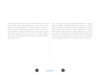 Thomas Wiegand (Fraunhofer Heinrich Hertz Institute) noted that in AI
for smart cities, there are three key dimensions: security, terror and crime
prevention, and energy efficiency. He described Jevon’s paradox for
video compression, whereby improved efficiency in the use of a resource
lowers the relative cost of using that resource, paradoxically increasing
the quantity demanded. Discussions focused on whether regulatory
incentives can be established for cities to reassert ownership of data in
favor of their citizens.
Some of the suggested strategic thoughts highlighted in the session
include: developing a transparent approach for data privacy ownership
and transparency to ensure that any AI system deployed by a city will
benefit citizens (which might also include algorithms and models);
identifying KPIs to assess and measure before implementing on a broad
scale (organize living labs  pilots and share the results on a global scale
so cities become smarter); and ensuring that AI solutions will increase
access and decrease stratification across gender, age, race and class.
 page 58/87
 