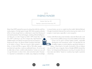 9.9
ENDING HUNGER
Moderator: Robert Opp, WFP;
Rapporteurs: Johanna Jochim  Jamie Green, WFP.
Robert Opp (WFP) opened the session by stating that while the world has
made progress in the fight against hunger, 800 million people worldwide
still do not have enough food on a daily basis to reach their full physical
and mental potential. New technologies, including Artificial Intelligence,
can help get us to Zero Hunger by 2030. WFP’s Sarah Muir showed
how WFP is planning to use AI to analyze Very High Resolution
Satellite Imagery and identify and assess food security hotspots in
hard-to-access areas. Uyi Stewart (Gates Foundation) described
an AI solution in Kenya. There are around a billion people in
Africa, of which 60-70% or approx. 600 to 700 million people
are linked with agriculture, mainly as small-scale farmers. AI can be used
to collect data on farms, rainfall, acidity levels etc. Farmers can now call
in to get information on when to farm, when and what to plant. However,
it is important to contextualize our models using indigenous knowledge
to ensure farmers can act on insights from the models. Behshad Behzadi
(Google Switzerland) observed that machine learning has made a lot of
progress in recent years, especially in voice recognition.
Andrew Zolli (Planet Labs) joined remotely to describe Planet Labs’ work
using miniature satellites aiming to ensure that satellite and new data
sources can be used to achieve highest scientific, sustainable
development and humanitarian impact. He described the use
of satellite imagery to monitor planting, agricultural indicators in
Kenya, a flood event in Sri Lanka, the growth of Dar es Salaam
city and an IDP camp in Uganda. Marcus Shingles (XPRIZE) claimed that
there is “an Entrepreneurial Renaissance occurring of innovators that we
have never seen before,” based on crowdsourcing insights to generate
critical mass.
 page 59/87
 