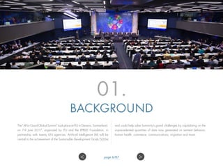 01.
BACKGROUND
The“AIforGoodGlobalSummit”tookplaceatITUinGeneva,Switzerland,
on 7-9 June 2017, organized by ITU and the XPRIZE Foundation, in
partnership with twenty UN agencies. Artificial Intelligence (AI) will be
central to the achievement of the Sustainable Development Goals (SDGs)
and could help solve humanity’s grand challenges by capitalizing on the
unprecedented quantities of data now generated on sentient behavior,
human health, commerce, communications, migration and more.
>< page 6/87
 