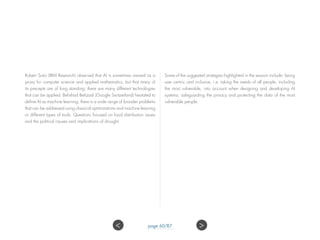 Robert Sutor (IBM Research) observed that AI is sometimes viewed as a
proxy for computer science and applied mathematics, but that many of
its precepts are of long standing; there are many different technologies
that can be applied. Behshad Behzadi (Google Switzerland) hesitated to
define AI as machine learning; there is a wide range of broader problems
that can be addressed using classical optimizations and machine learning
or different types of tools. Questions focused on food distribution issues
and the political causes and implications of drought.
Some of the suggested strategies highlighted in the session include: being
user centric and inclusive, i.e. taking the needs of all people, including
the most vulnerable, into account when designing and developing AI
systems; safeguarding the privacy and protecting the data of the most
vulnerable people.
 page 60/87
 
