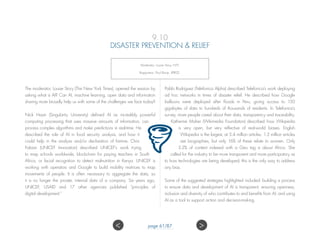 9.10
DISASTER PREVENTION  RELIEF
Moderator: Louise Story, NYT;
Rapporteur: Paul Bunje, XPRIZE.
The moderator, Louise Story (The New York Times), opened the session by
asking what is AI? Can AI, machine learning, open data and information
sharing more broadly help us with some of the challenges we face today?
Nick Haan (Singularity University) defined AI as incredibly powerful
computing processing that uses massive amounts of information, can
process complex algorithms and make predictions in real-time. He
described the role of AI in food security analysis, and how it
could help in the analysis and/or declaration of famine. Chris
Fabian (UNICEF Innovation) described UNICEF’s work trying
to map schools worldwide, blockchain for paying teachers in South
Africa, or facial recognition to detect malnutrition in Kenya. UNICEF is
working with operators and Google to build mobility matrices to map
movements of people. It is often necessary to aggregate the data, so
it is no longer the private, internal data of a company. Six years ago,
UNICEF, USAID and 17 other agencies published “principles of
digital development.”
Pablo Rodriguez (Telefonica Alpha) described Telefonica’s work deploying
ad hoc networks in times of disaster relief. He described how Google
balloons were deployed after floods in Peru, giving access to 150
gigabytes of data to hundreds of thousands of residents. In Telefonica’s
survey, more people cared about their data, transparency and traceability.
Katherine Maher (Wikimedia Foundation) described how Wikipedia
is very open, but very reflective of real-world biases. English
Wikipedia is the largest, at 5.4 million articles. 1.3 million articles
are biographies, but only 16% of these relate to women. Only
3.2% of content indexed with a Geo tag is about Africa. She
called for the industry to be more transparent and more participatory as
to how technologies are being developed; this is the only way to address
any bias.
Some of the suggested strategies highlighted included: building a process
to ensure data and development of AI is transparent; ensuring openness,
inclusion and diversity of who contributes to and benefits from AI; and using
AI as a tool to support action and decision-making.
 page 61/87
 