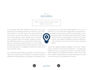 9.11
EDUCATION
Moderators: Alex Mejia, UNITAR; Fengchun Miao, UNESCO.
Rapporteur – Kristian from e180.
The co-moderator Alex Mejia (UNITAR) observed that on the upside,
broader access to knowledge, peer learning, crowdsourcing, new content,
machine learning and online learning are improving education
and resulting in more tailored education. However, AI may well
render current education systems obsolete and we will need
more and different skills for the changing workplace. Fengchun
Miao (UNESCO) stated we must ensure AI will not further widen
education and learning divides by 2030. Prof. François Taddei
(Paris Descartes University) wondered whether machines can be trained
to ask the right questions. He suggested we shall need more ethics in the
age of machines, not less.
Prof. Cynthia Breazeal (MIT Media Lab) called for an “open AI innovation
engine” that can power data-driven literacy for a worldwide community of
stakeholders (including developers, technologies and adopters) to figure
out solutions that work. Mark Nelson (CSTA) stated that, in his view, “AI
applications in K-12 education have largely failed to meet expectations.”
He called for the AI community and UN to include teachers’ voices in
educational solutions. Prof. Robin Murphy (Texas AM University)
observed that AI will help greatly for education and disaster
response. Adam Klaptocz (WeRobotics) described WeRobotics’
work in providing access to AI and robotics training in developing
countries.
Some of the suggested strategies highlighted in the session included:
using AI in education to first serve the underserved – not something that
actually came out as a big priority for education in the panel, but basic
literacy should be a priority. Before thinking about scaling with AI, we first
have to redefine what great education and learning experiences actually
are; and learning has to be self-directed for meaning.
 page 62/87
 