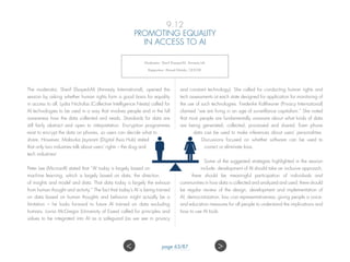 9.12
PROMOTING EQUALITY
IN ACCESS TO AI
Moderator: Sherif Elsayed-Ali, Amnesty Intl;
Rapporteur: Ahmed Motala, OHCHR.
The moderator, Sherif Elsayed-Ali (Amnesty International), opened the
session by asking whether human rights form a good basis for equality
in access to all. Lydia Nicholas (Collective Intelligence Nesta) called for
AI technologies to be used in a way that involves people and in the full
awareness how the data collected and reads. Standards for data are
still fairly abstract and open to interpretation. Encryption programmes
exist to encrypt the data on phones, so users can decide what to
share. However, Malavika Jayaram (Digital Asia Hub) stated
that only two industries talk about users’ rights – the drug and
tech industries!
Peter Lee (Microsoft) stated that “AI today is largely based on
machine learning, which is largely based on data, the direction
of insights and model and data. That data today is largely the exhaust
from human thought and activity.” The fact that today’s AI is being trained
on data based on human thoughts and behavior might actually be a
limitation – he looks forward to future AI trained on data excluding
humans. Lorna McGregor (University of Essex) called for principles and
values to be integrated into AI as a safeguard (as we see in privacy
and constant technology). She called for conducting human rights and
tech assessments at each state designed for application for monitoring of
the use of such technologies. Frederike Kaltheuner (Privacy International)
claimed “we are living in an age of surveillance capitalism.” She noted
that most people are fundamentally unaware about what kinds of data
are being generated, collected, processed and shared. Even phone
data can be used to make inferences about users’ personalities.
Discussions focused on whether software can be used to
correct or eliminate bias.
Some of the suggested strategies highlighted in the session
include: development of AI should take an inclusive approach;
there should be meaningful participation of individuals and
communities in how data is collected and analyzed and used; there should
be regular review of the design, development and implementation of
AI; democratization; low cost representativeness; giving people a voice;
and education measures for all people to understand the implications and
how to use AI tools.
 page 63/87
 