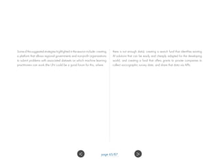 Some of the suggested strategies highlighted in the session include: creating
a platform that allows regional governments and non-profit organizations
to submit problems with associated datasets on which machine learning
practitioners can work (the UN could be a good forum for this, where
there is not enough data); creating a search fund that identifies existing
AI solutions that can be easily and cheaply adapted for the developing
world; and creating a fund that offers grants to private companies to
collect socio-graphic survey data, and share that data via APIs.
 page 65/87
 