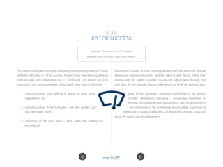 9.14
KPI FOR SUCCESS
Moderator: Chris Fabian, UNICEF Innovation;
Rapporteur: Sean McGregor, Oregon State University.
This session engaged in a highly interactive brainstorming session of many
different indicators or KPI for success. It spent some time defining what an
indicator was, with reference to the 17 SDGs and 169 targets and 230
indicators, and then proceeded. It discussed three sets of indicators:
1.	indicators about how well we’re doing the work we’re
supposed to do;
2.	indicators about AI technologies – are they good? Can
we interrogate them?
3.	indicators of the input level – what went into making this
technology?
Discussions focused on how choosing targets and indicators can change
behavioral incentive structures, and the need to start doing, rather than
waiting until the system is perfect as we can still progress through trial
and error. AI can already help to make sense out of all the existing data.
Some of the suggested strategies highlighted in the session
include: developing indicators – encourage investment in
fairness, accountability and transparency; and on global ethics
– the community of the conference should adopt a process or
framework for assessing the ethics of real-world changes produced
by an AI system before deployment.
 page 66/87
 