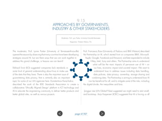 9.15
APPROACHES BY GOVERNMENTS,
INDUSTRY  OTHER STAKEHOLDERS
Moderator: Prof. Lynn Parker, University Knoxville-Tennessee;
Rapporteur: Preetam Maloor, ITU.
The moderator, Prof. Lynne Parker (University of Tennessee-Knoxville)
openedthesessionbyobservingthatmanycountrieshavebeendeveloping
strategies around AI, but are there ways that we can work together to
address this grand challenge, or lessons we can learn?
Ekkhard Ernst (ILO) suggested companies lack standards or
some kind of general understanding about how to make use
of the data that they have. There is also the important issue of
guaranteeing data privacy, that is certainly also an important
topic for some of our UN agencies here. Konstantinos Karachalios
described the work of the IEEE Standards Association to create a
collaborative ‘Ethically Aligned Design’ platform in ICT technology and
AI to educate the engineering community to deliver better products and
better global rules, as well as various projects.
Prof. Francesca Rossi (University of Padova and IBM Watson) described
the Partnership on AI, which started from six companies (IBM, Microsoft,
Apple, Google, Facebook and Amazon), and later expanded to include
E-Bay, Intel, Sony and others. The Partnership aims to understand
what will be the main impacts of pervasive use of AI – on
our lives, economic impact and societal impact. We want to
understand how to address issues including data handling,
data policies, data privacy, ownership, storage sharing and
combining data. The Partnership is aiming to understand how AI
can be beneficial for all, and to mitigate some of the risks, including
the digital divide, the inequalities and bias.
Jonggun Lee (UN Global Pulse) suggested we might need to start small,
and bootstrap. Anja Kaspersen (ICRC) suggested that AI is forcing us all
 page 67/87
 