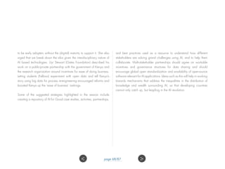 to be early adopters without the (digital) maturity to support it. She also
urged that we break down the silos given the interdisciplinary nature of
AI based technologies. Uyi Stewart (Gates Foundation) described his
work on a public-private partnership with the government of Kenya and
the research organization around incentives for ease of doing business.
Letting students (Fellows) experiment with open data and tell Kenya’s
story using big data for process re-engineering encouraged reforms and
boosted Kenya up the ‘ease of business’ rankings.
Some of the suggested strategies highlighted in the session include
creating a repository of AI for Good case studies, activities, partnerships,
and best practices used as a resource to understand how different
stakeholders are solving grand challenges using AI, and to help them
collaborate. Multi-stakeholder partnerships should agree on workable
incentives and governance structures for data sharing and should
encourage global open standardization and availability of open-source
software relevant for AI applications. Ideas such as this will help in working
towards mechanisms that address the inequalities in the distribution of
knowledge and wealth surrounding AI, so that developing countries
cannot only catch up, but leapfrog in the AI revolution.
 page 68/87
 